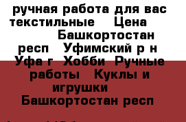 ручная работа для вас(текстильные) › Цена ­ 250-500 - Башкортостан респ., Уфимский р-н, Уфа г. Хобби. Ручные работы » Куклы и игрушки   . Башкортостан респ.